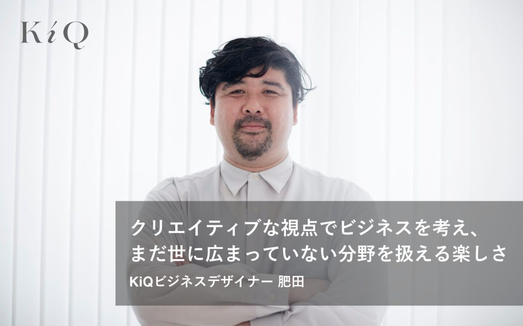 クリエイティブな視点でビジネスを考え、まだ世に広まっていない分野を扱える楽しさ｜KiQビジネスデザイナー　肥田